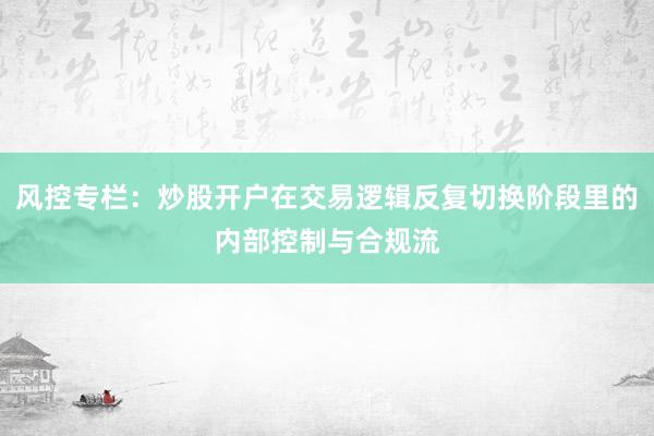 风控专栏：炒股开户在交易逻辑反复切换阶段里的内部控制与合规流