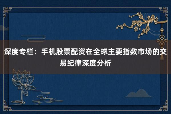 深度专栏：手机股票配资在全球主要指数市场的交易纪律深度分析