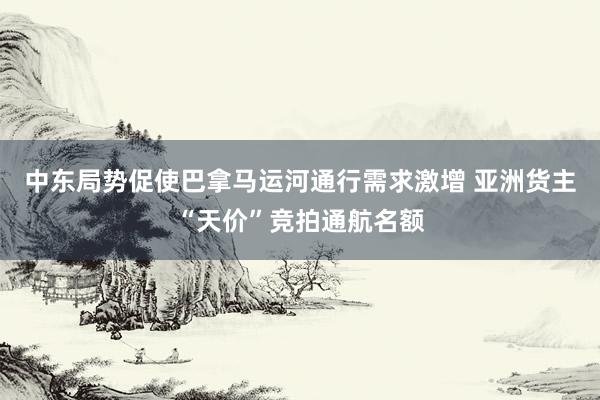 中东局势促使巴拿马运河通行需求激增 亚洲货主“天价”竞拍通航名额