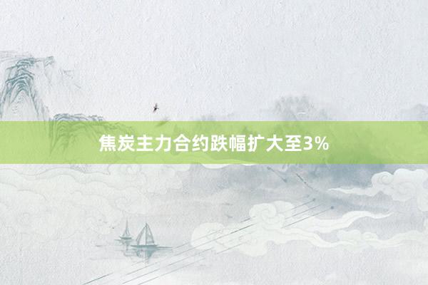 焦炭主力合约跌幅扩大至3%