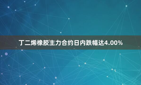 丁二烯橡胶主力合约日内跌幅达4.00%