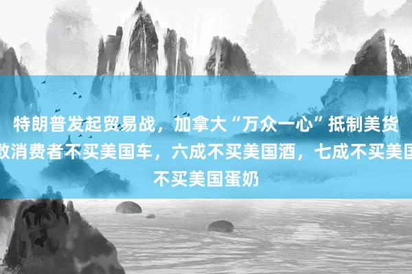 特朗普发起贸易战，加拿大“万众一心”抵制美货！半数消费者不买美国车，六成不买美国酒，七成不买美国蛋奶