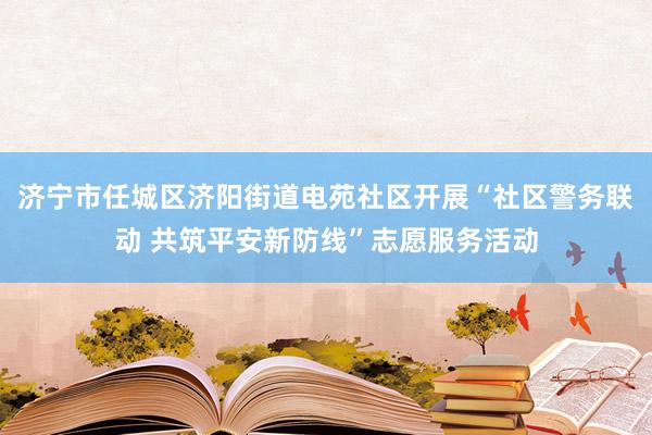 济宁市任城区济阳街道电苑社区开展“社区警务联动 共筑平安新防线”志愿服务活动