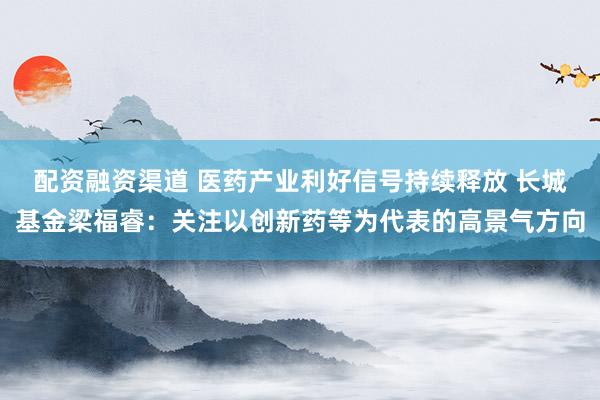 配资融资渠道 医药产业利好信号持续释放 长城基金梁福睿：关注以创新药等为代表的高景气方向