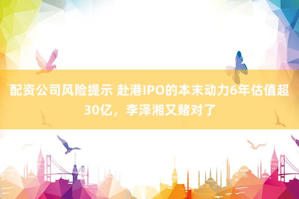 配资公司风险提示 赴港IPO的本末动力6年估值超30亿，李泽湘又赌对了