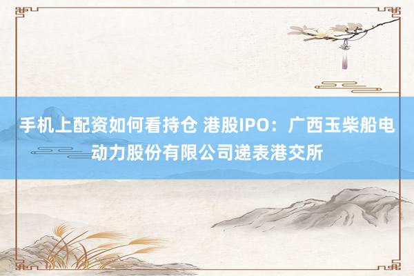 手机上配资如何看持仓 港股IPO：广西玉柴船电动力股份有限公司递表港交所