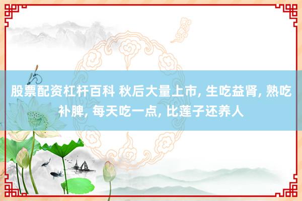 股票配资杠杆百科 秋后大量上市, 生吃益肾, 熟吃补脾, 每天吃一点, 比莲子还养人