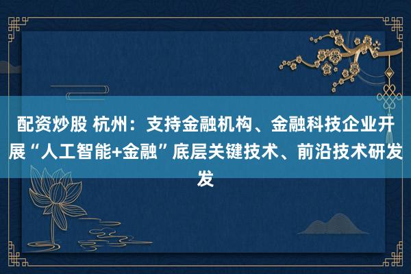 配资炒股 杭州：支持金融机构、金融科技企业开展“人工智能+金融”底层关键技术、前沿技术研发