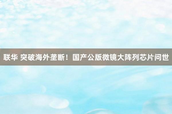 联华 突破海外垄断！国产公版微镜大阵列芯片问世