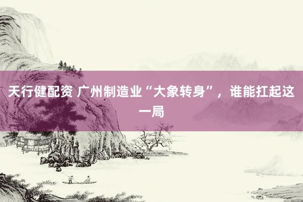 天行健配资 广州制造业“大象转身”，谁能扛起这一局