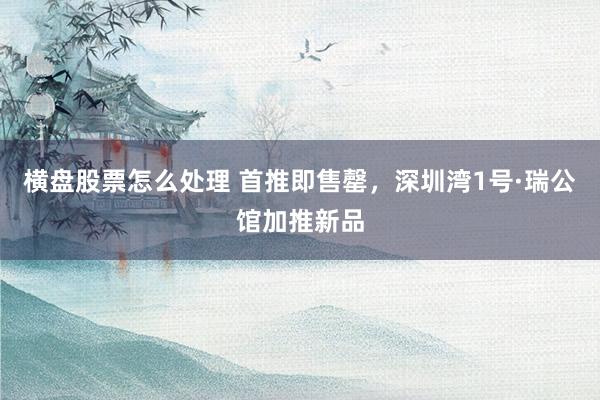 横盘股票怎么处理 首推即售罄，深圳湾1号·瑞公馆加推新品