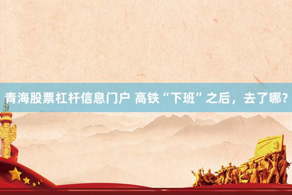 青海股票杠杆信息门户 高铁“下班”之后，去了哪？
