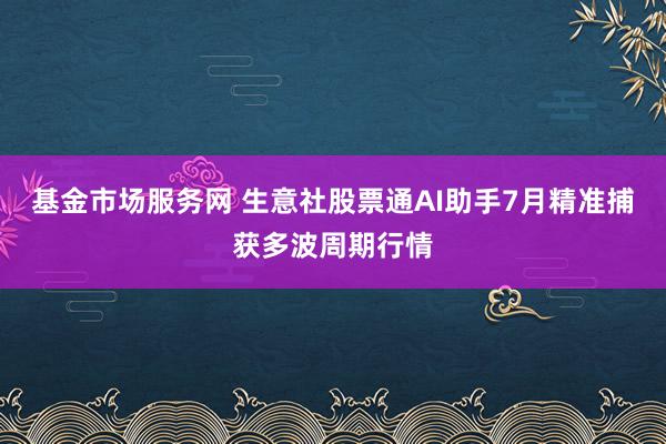 基金市场服务网 生意社股票通AI助手7月精准捕获多波周期行情