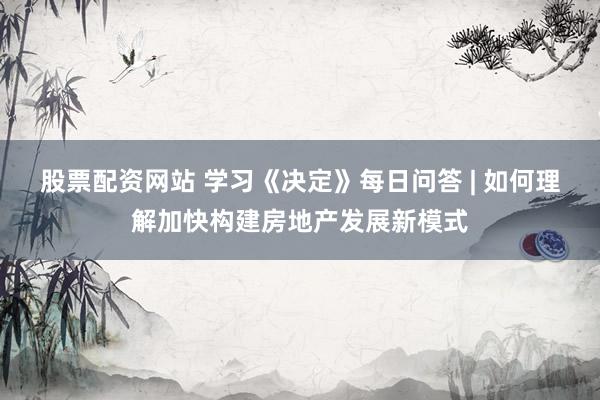 股票配资网站 学习《决定》每日问答 | 如何理解加快构建房地产发展新模式