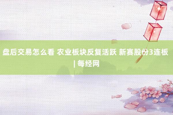 盘后交易怎么看 农业板块反复活跃 新赛股份3连板 | 每经网