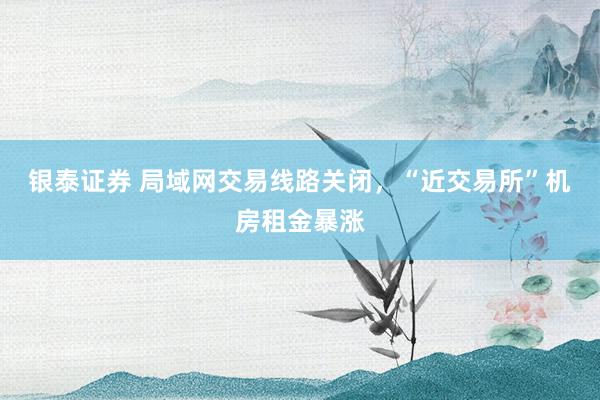 银泰证券 局域网交易线路关闭，“近交易所”机房租金暴涨