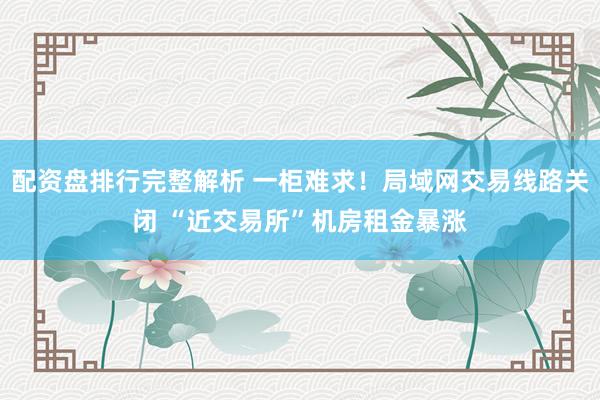配资盘排行完整解析 一柜难求！局域网交易线路关闭 “近交易所”机房租金暴涨