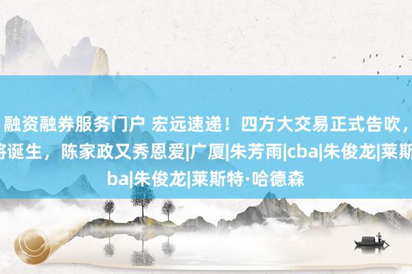 融资融券服务门户 宏远速递！四方大交易正式告吹，首笔签约将诞生，陈家政又秀恩爱|广厦|朱芳雨|cba|朱俊龙|莱斯特·哈德森