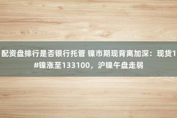 配资盘排行是否银行托管 镍市期现背离加深：现货1#镍涨至133100，沪镍午盘走弱