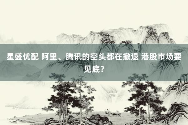 星盛优配 阿里、腾讯的空头都在撤退 港股市场要见底？