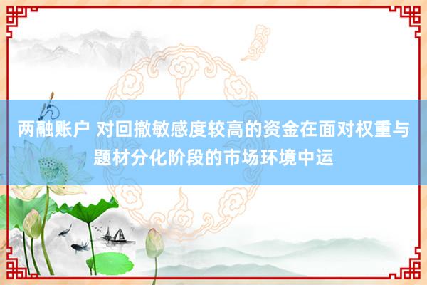 两融账户 对回撤敏感度较高的资金在面对权重与题材分化阶段的市场环境中运