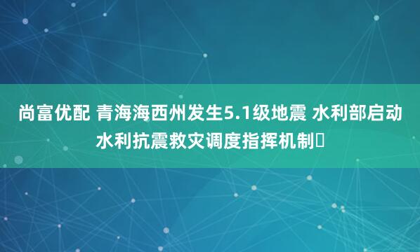 尚富优配 青海海西州发生5.1级地震 水利部启动水利抗震救灾调度指挥机制‌