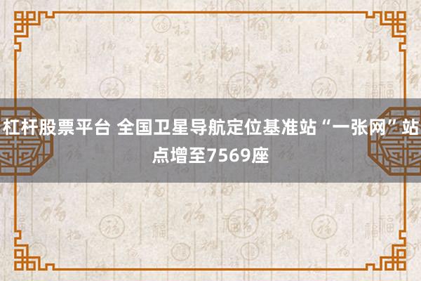 杠杆股票平台 全国卫星导航定位基准站“一张网”站点增至7569座