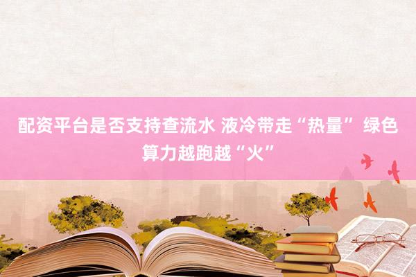 配资平台是否支持查流水 液冷带走“热量” 绿色算力越跑越“火”