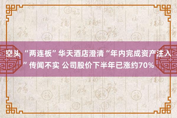 空头 “两连板”华天酒店澄清“年内完成资产注入”传闻不实 公司股价下半年已涨约70%