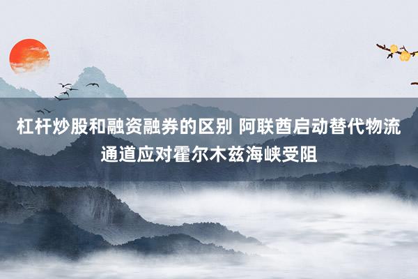 杠杆炒股和融资融券的区别 阿联酋启动替代物流通道应对霍尔木兹海峡受阻
