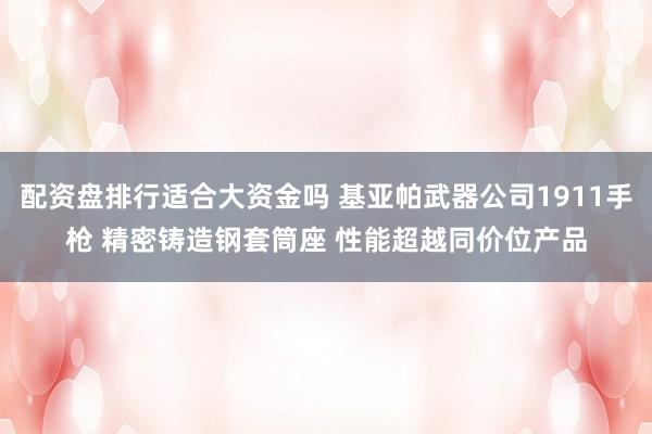 配资盘排行适合大资金吗 基亚帕武器公司1911手枪 精密铸造钢套筒座 性能超越同价位产品