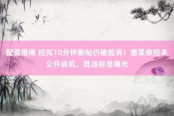 配资指南 拍完10分钟删帖仍被起诉！唐某偷拍未公开战机，既遂标准曝光