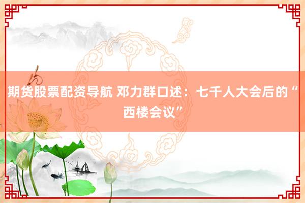 期货股票配资导航 邓力群口述：七千人大会后的“西楼会议”