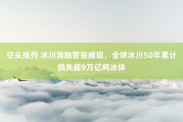 空头排列 冰川消融警报频现，全球冰川50年累计损失超9万亿吨冰体