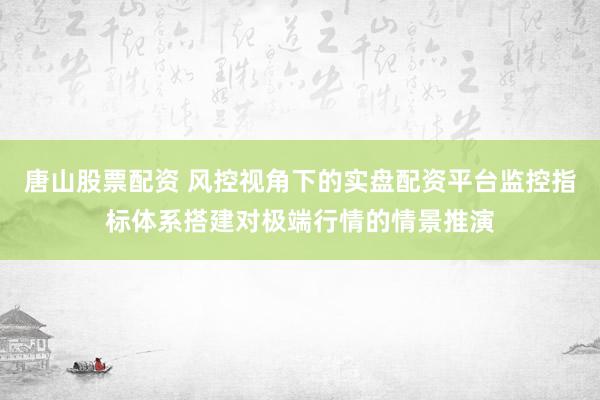 唐山股票配资 风控视角下的实盘配资平台监控指标体系搭建对极端行情的情景推演