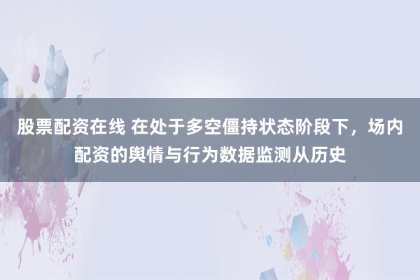 股票配资在线 在处于多空僵持状态阶段下，场内配资的舆情与行为数据监测从历史