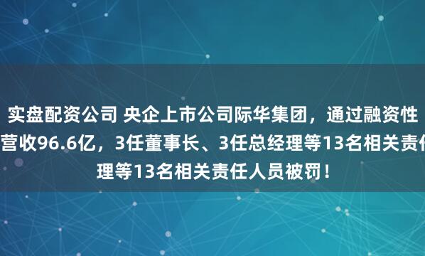 实盘配资公司 央企上市公司际华集团，通过融资性贸易等虚增营收96.6亿，3任董事长、3任总经理等13名相关责任人员被罚！