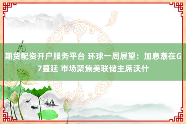 期货配资开户服务平台 环球一周展望：加息潮在G7蔓延 市场聚焦美联储主席沃什