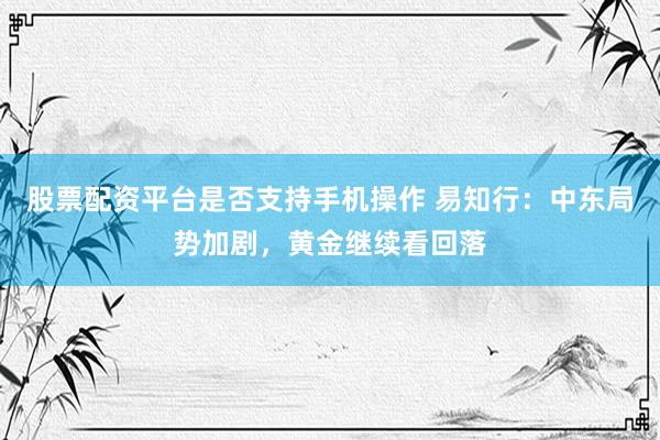 股票配资平台是否支持手机操作 易知行：中东局势加剧，黄金继续看回落