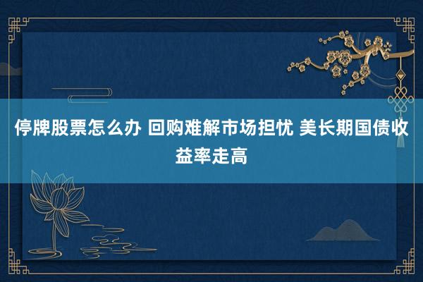 停牌股票怎么办 回购难解市场担忧 美长期国债收益率走高
