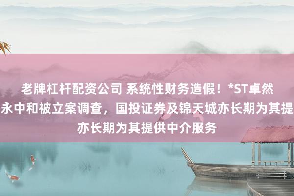 老牌杠杆配资公司 系统性财务造假！*ST卓然将退市，信永中和被立案调查，国投证券及锦天城亦长期为其提供中介服务