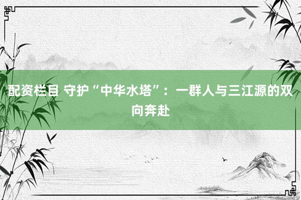 配资栏目 守护“中华水塔”：一群人与三江源的双向奔赴