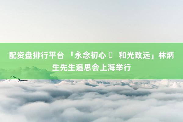 配资盘排行平台 「永念初心 ・ 和光致远」林炳生先生追思会上海举行