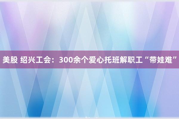 美股 绍兴工会：300余个爱心托班解职工“带娃难”