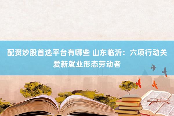 配资炒股首选平台有哪些 山东临沂：六项行动关爱新就业形态劳动者