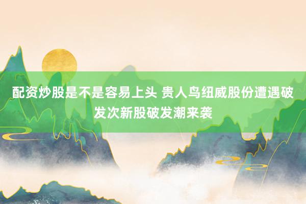 配资炒股是不是容易上头 贵人鸟　纽威股份遭遇破发　次新股破发潮来袭