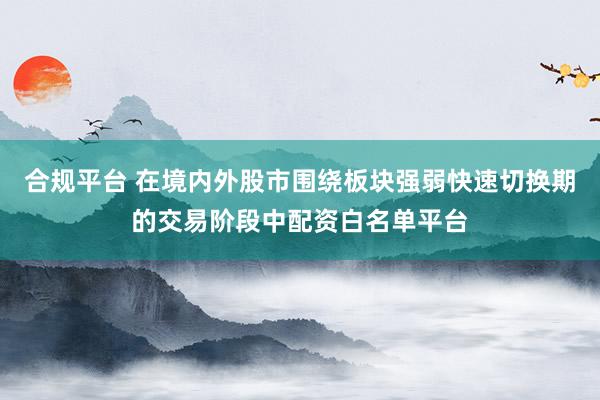 合规平台 在境内外股市围绕板块强弱快速切换期的交易阶段中配资白名单平台