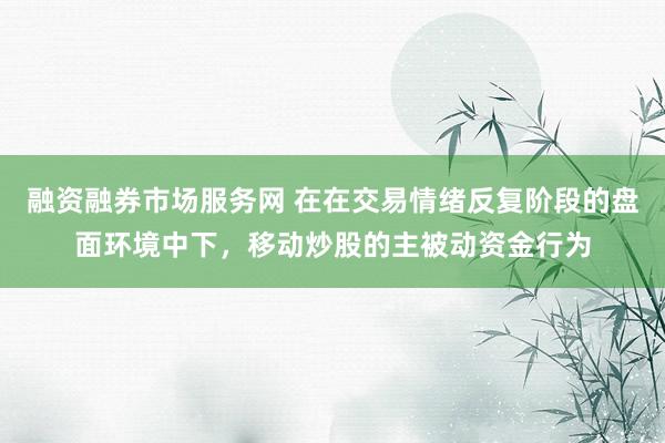 融资融券市场服务网 在在交易情绪反复阶段的盘面环境中下，移动炒股的主被动资金行为