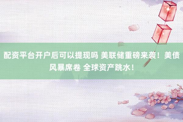 配资平台开户后可以提现吗 美联储重磅来袭！美债风暴席卷 全球资产跳水！