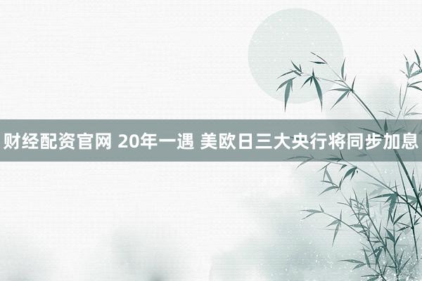 财经配资官网 20年一遇 美欧日三大央行将同步加息